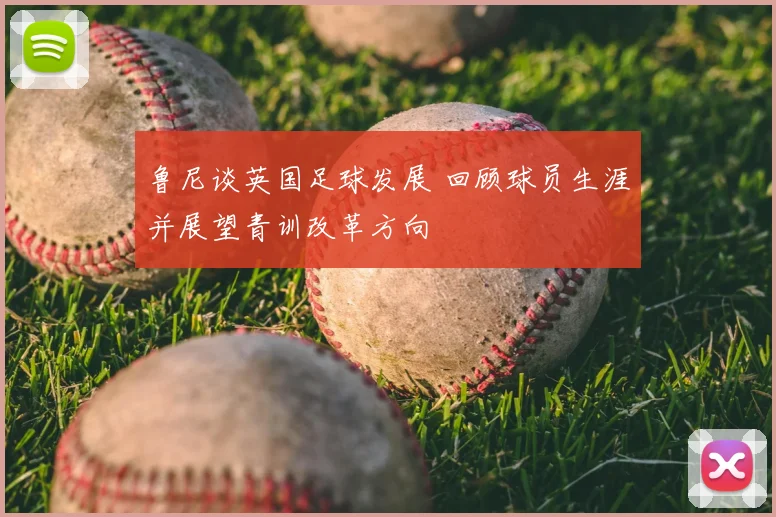 鲁尼谈英国足球发展 回顾球员生涯并展望青训改革方向