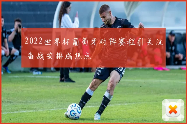 2022世界杯葡萄牙对阵赛程引关注 备战安排成焦点