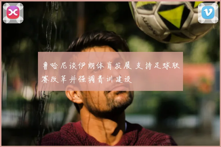 鲁哈尼谈伊朗体育发展 支持足球联赛改革并强调青训建设