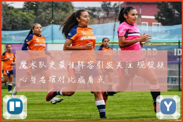 魔术队史最佳阵容引发关注 现役核心与名宿对比成看点