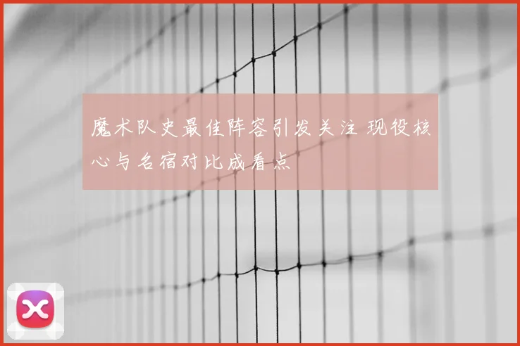 魔术队史最佳阵容引发关注 现役核心与名宿对比成看点
