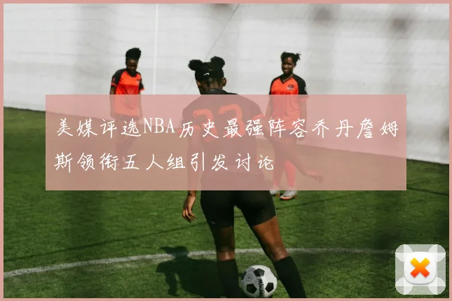 美媒评选NBA历史最强阵容乔丹詹姆斯领衔五人组引发讨论