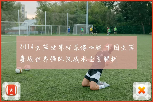 2014女篮世界杯录像回顾 中国女篮鏖战世界强队技战术全景解析