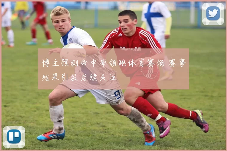 博主预测命中率领跑体育赛场 赛事结果引发后续关注