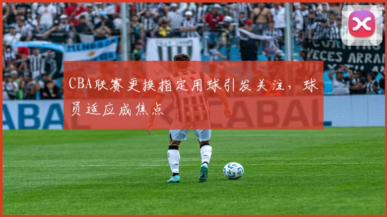 CBA联赛更换指定用球引发关注，球员适应成焦点