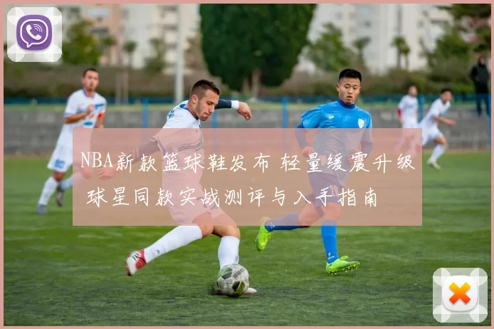 NBA新款篮球鞋发布 轻量缓震升级 球星同款实战测评与入手指南