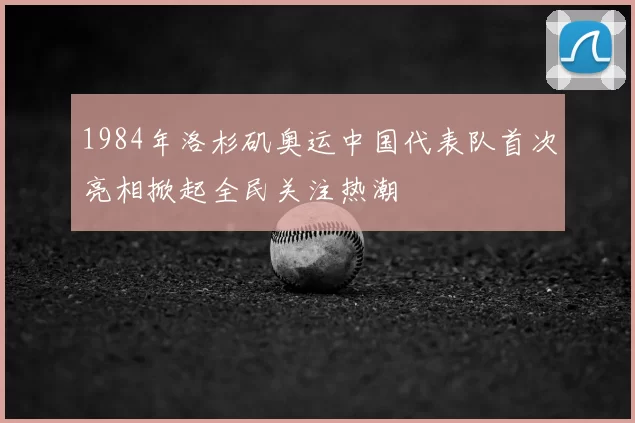 1984年洛杉矶奥运中国代表队首次亮相掀起全民关注热潮