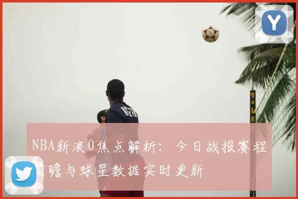 NBA新浪0焦点解析：今日战报赛程前瞻与球星数据实时更新