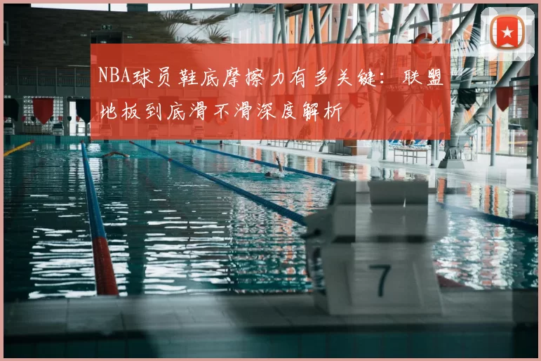 NBA球员鞋底摩擦力有多关键：联盟地板到底滑不滑深度解析