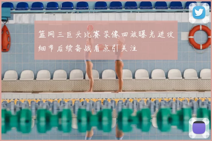 篮网三巨头比赛录像回放曝光进攻细节后续备战看点引关注