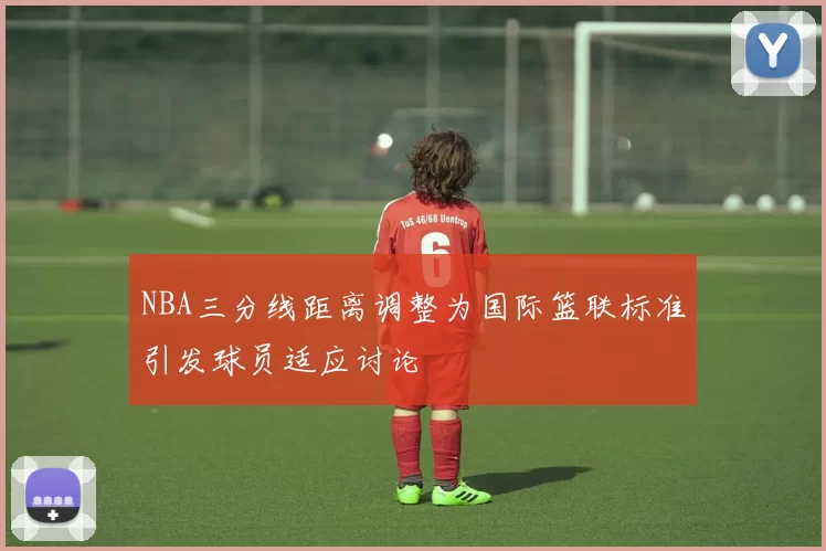 NBA三分线距离调整为国际篮联标准引发球员适应讨论