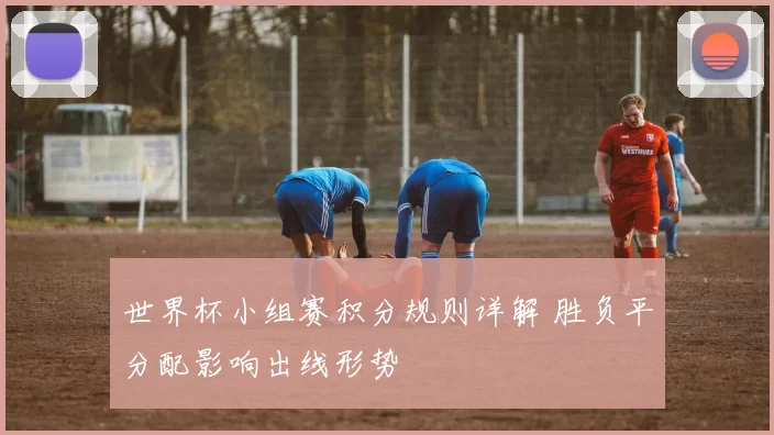 世界杯小组赛积分规则详解 胜负平分配影响出线形势