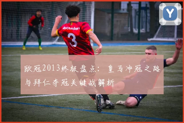 欧冠2013终极盘点：皇马冲冠之路与拜仁夺冠关键战解析