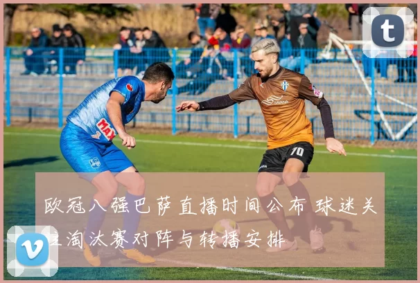 欧冠八强巴萨直播时间公布 球迷关注淘汰赛对阵与转播安排