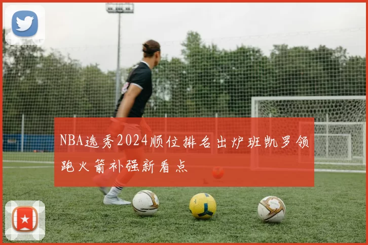 NBA选秀2024顺位排名出炉班凯罗领跑火箭补强新看点