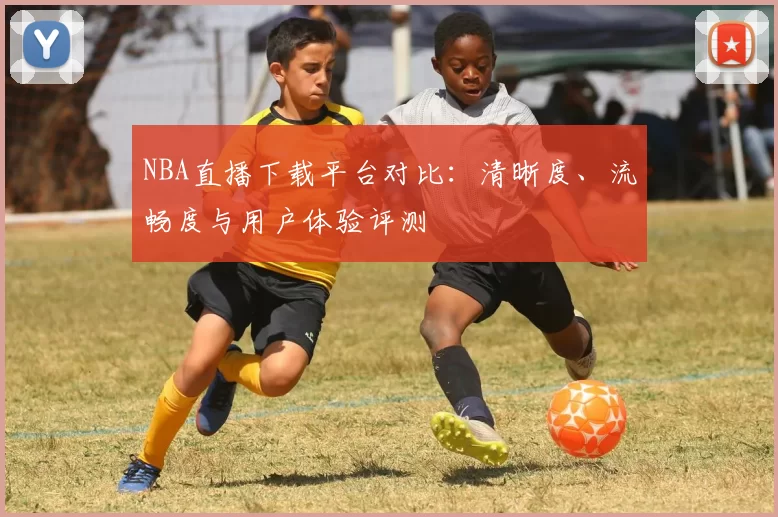 NBA直播下载平台对比：清晰度、流畅度与用户体验评测
