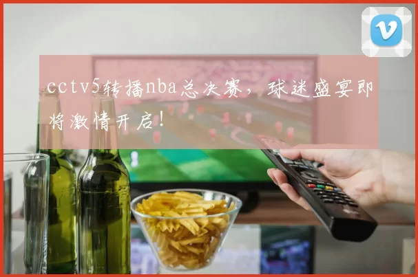 cctv5转播nba总决赛，球迷盛宴即将激情开启！