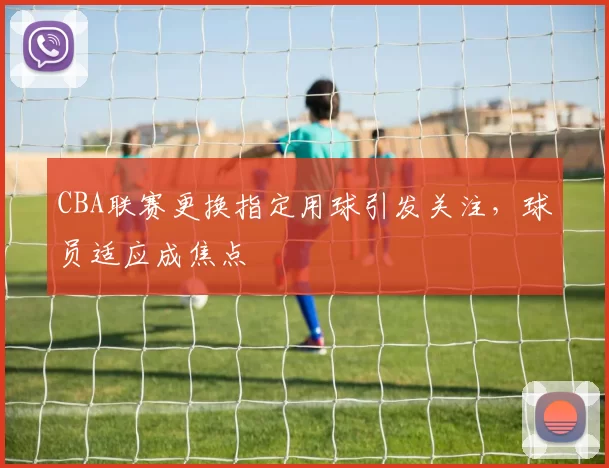 CBA联赛更换指定用球引发关注，球员适应成焦点