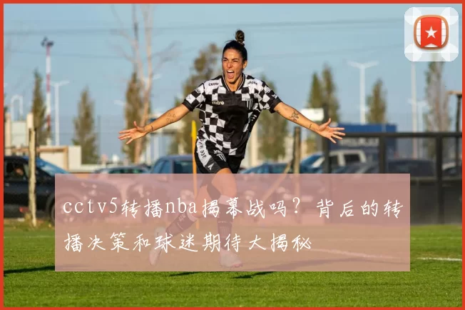 cctv5转播nba揭幕战吗？背后的转播决策和球迷期待大揭秘