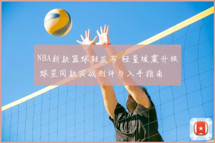 NBA新款篮球鞋发布 轻量缓震升级 球星同款实战测评与入手指南