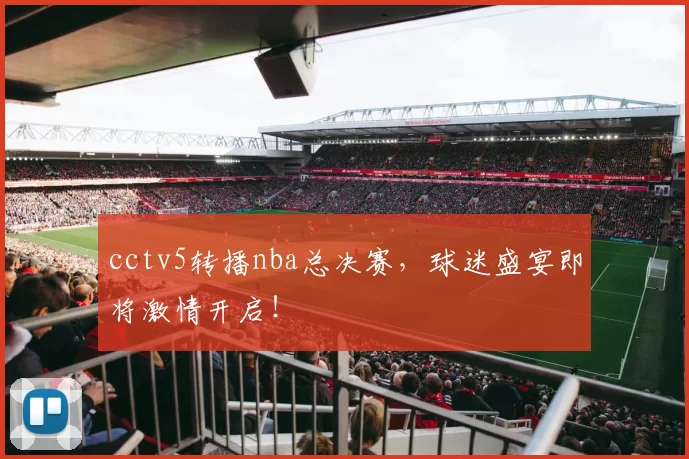 cctv5转播nba总决赛，球迷盛宴即将激情开启！