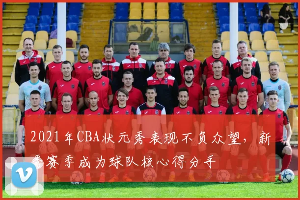 2021年CBA状元秀表现不负众望，新秀赛季成为球队核心得分手