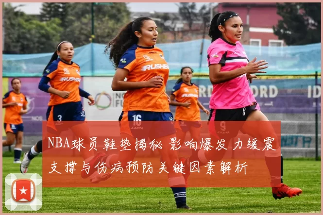 NBA球员鞋垫揭秘 影响爆发力缓震支撑与伤病预防关键因素解析