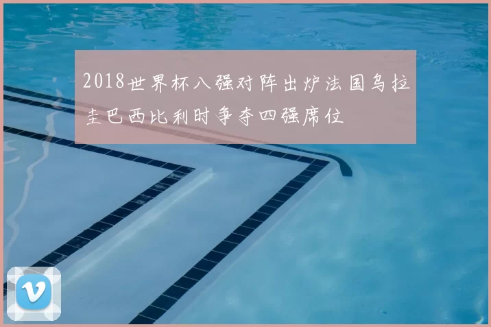 2018世界杯八强对阵出炉法国乌拉圭巴西比利时争夺四强席位