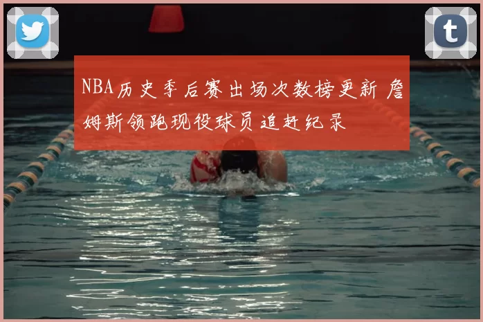 NBA历史季后赛出场次数榜更新 詹姆斯领跑现役球员追赶纪录