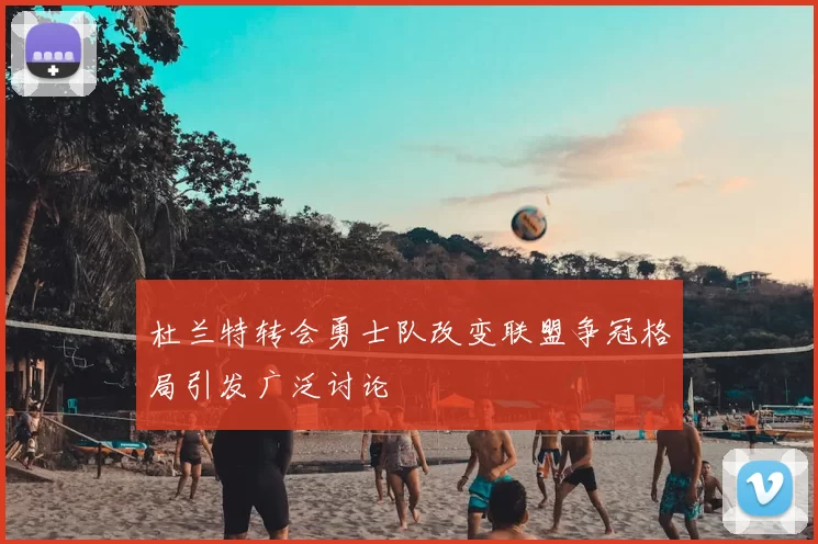 杜兰特转会勇士队改变联盟争冠格局引发广泛讨论