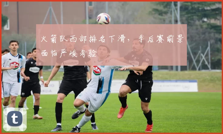 火箭队西部排名下滑，季后赛前景面临严峻考验