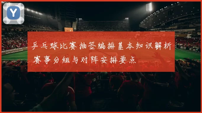 乒乓球比赛抽签编排基本知识解析 赛事分组与对阵安排要点