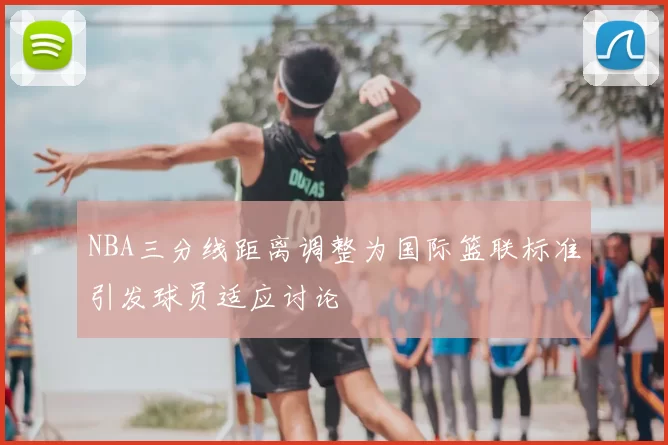 NBA三分线距离调整为国际篮联标准引发球员适应讨论