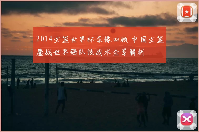 2014女篮世界杯录像回顾 中国女篮鏖战世界强队技战术全景解析