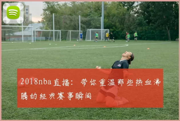 2018nba直播：带你重温那些热血沸腾的经典赛事瞬间