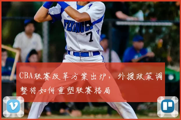 CBA联赛改革方案出炉，外援政策调整将如何重塑联赛格局