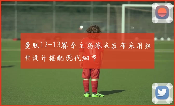 曼联12-13赛季主场球衣发布采用经典设计搭配现代细节