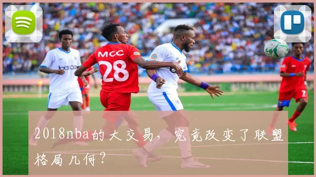 2018nba的大交易，究竟改变了联盟格局几何？
