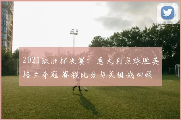 2021欧洲杯决赛：意大利点球胜英格兰夺冠 赛程比分与关键战回顾