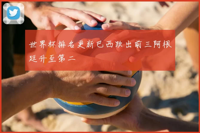 世界杯排名更新巴西跌出前三阿根廷升至第二