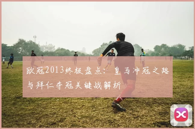 欧冠2013终极盘点：皇马冲冠之路与拜仁夺冠关键战解析