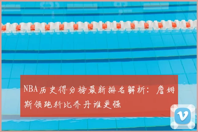 NBA历史得分榜最新排名解析：詹姆斯领跑科比乔丹谁更强