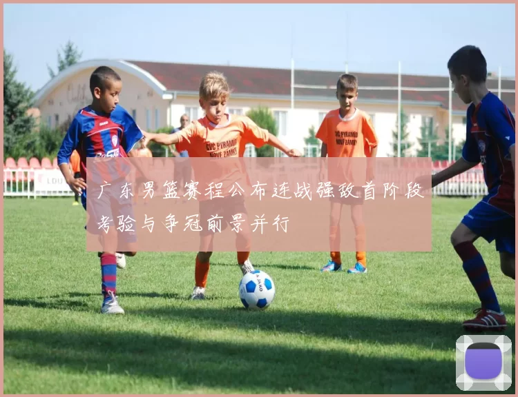 广东男篮赛程公布连战强敌首阶段考验与争冠前景并行