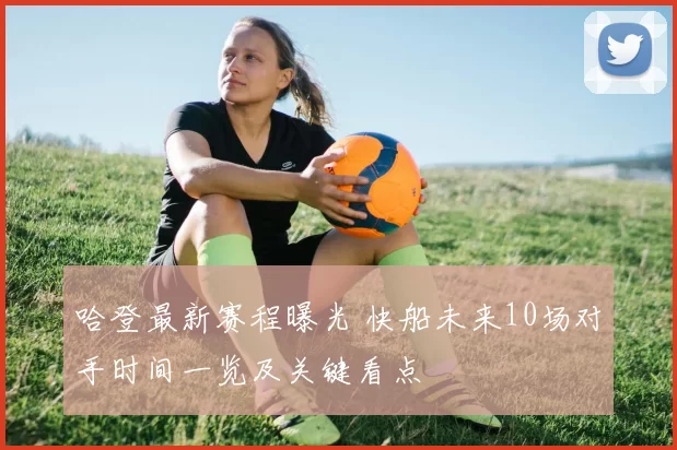 哈登最新赛程曝光 快船未来10场对手时间一览及关键看点