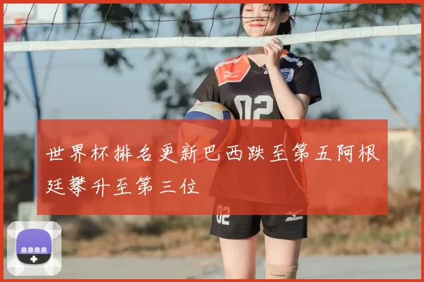 世界杯排名更新巴西跌至第五阿根廷攀升至第三位