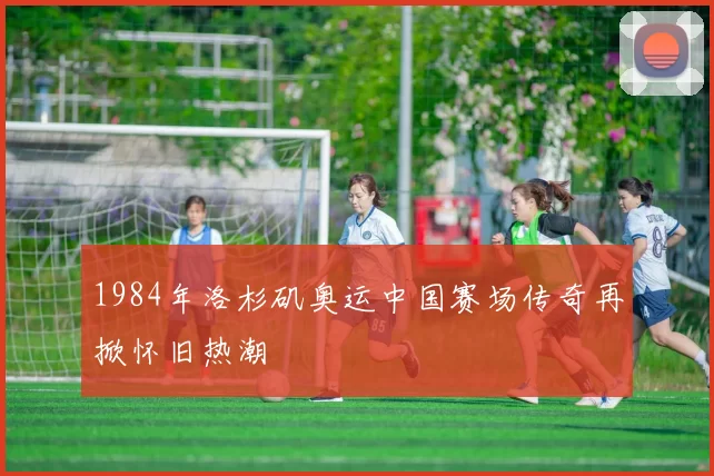 1984年洛杉矶奥运中国赛场传奇再掀怀旧热潮