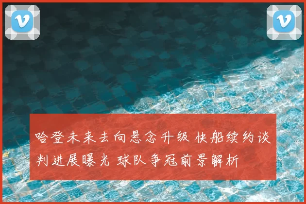 哈登未来去向悬念升级 快船续约谈判进展曝光 球队争冠前景解析