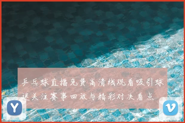 乒乓球直播免费高清线观看吸引球迷关注赛事回放与精彩对决看点
