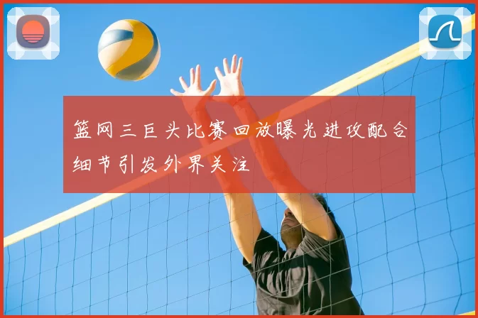 篮网三巨头比赛回放曝光进攻配合细节引发外界关注