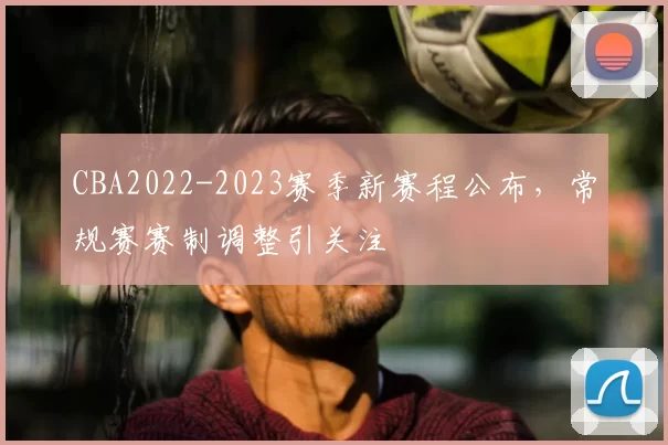 CBA2022-2023赛季新赛程公布，常规赛赛制调整引关注